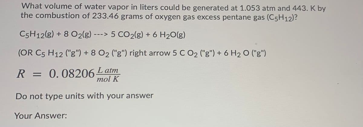 What volume of water vapor in liters could be generated at 1.053 atm and 443. K by
the combustion of 233.46 grams of oxygen gas excess pentane gas (C5H12)?
C5H12(g) + 8 O2(g)
---> 5 CO2(g) + 6 H2O(g)
(OR C5 H12 ("g") + 8 O2 ("g") right arrow 5 C O2 ("g") + 6 H2 O ("g")
R = 0.08206Latm
mol K
Do not type units with your answer
Your Answer:
