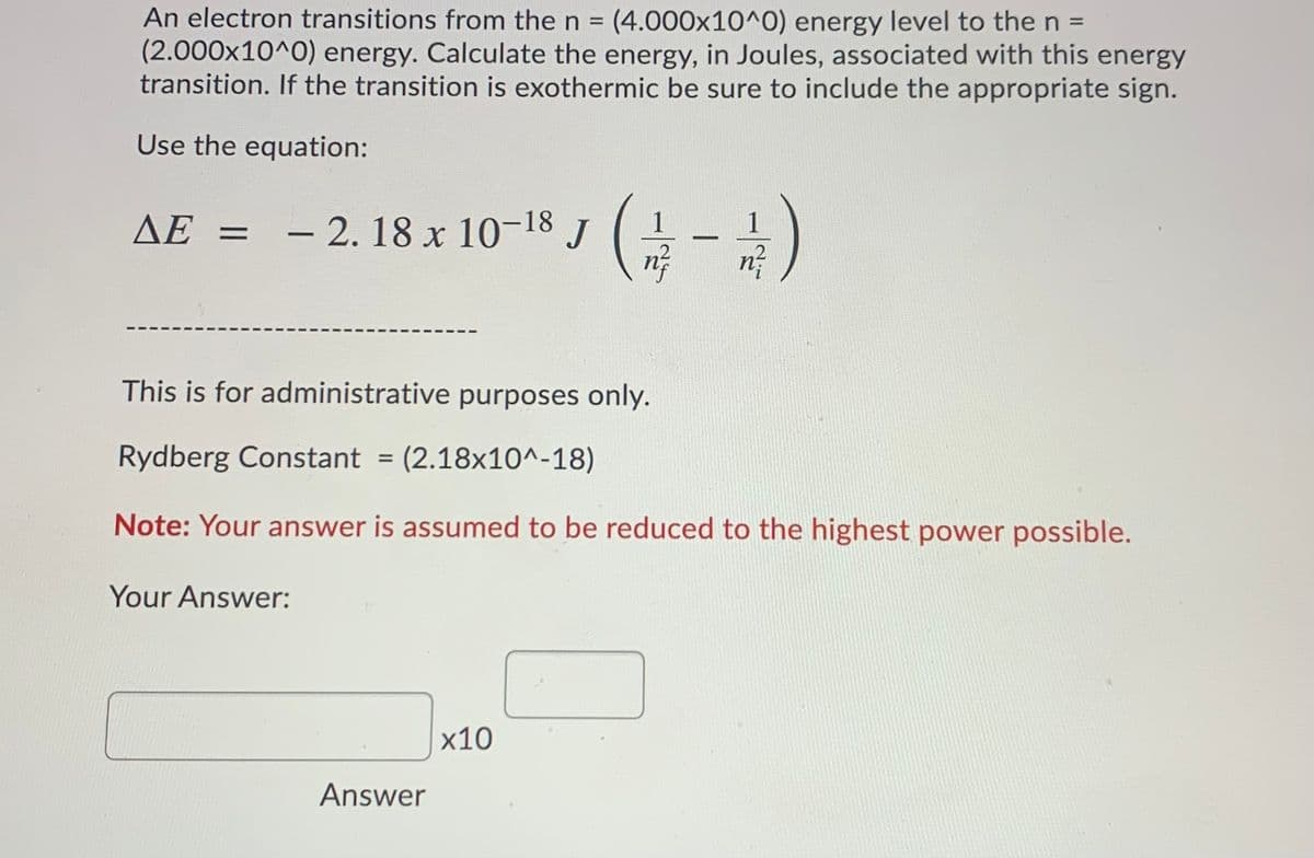 An electron transitions from the n = (4.000x10^0) energy level to the n =
(2.000x10^0) energy. Calculate the energy, in Joules, associated with this energy
transition. If the transition is exothermic be sure to include the appropriate sign.
Use the equation:
AE =
- 2. 18 x 10-18 J
1
This is for administrative purposes only.
Rydberg Constant = (2.18x10^-18)
Note: Your answer is assumed to be reduced to the highest power possible.
Your Answer:
х10
Answer
