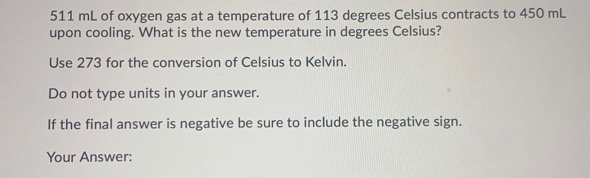 511 mL of oxygen gas at a temperature of 113 degrees Celsius contracts to 450 mL
upon cooling. What is the new temperature in degrees Celsius?
Use 273 for the conversion of Celsius to Kelvin.
Do not type units in your answer.
If the final answer is negative be sure to include the negative sign.
Your Answer:
