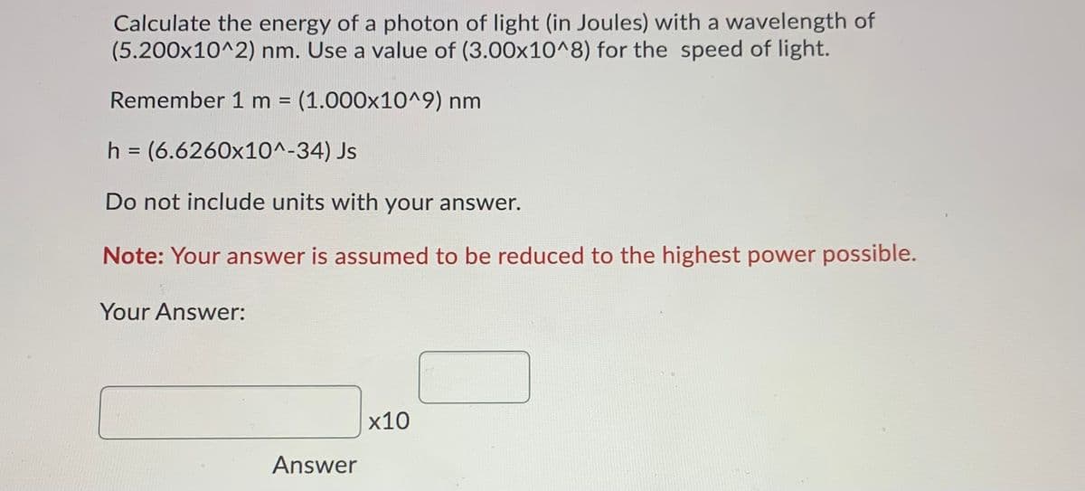 Calculate the energy of a photon of light (in Joules) with a wavelength of
(5.200x10^2) nm. Use a value of (3.00x10^8) for the speed of light.
Remember 1 m = (1.000x10^9) nm
%3D
h = (6.6260x10^-34) Js
%3D
Do not include units with your answer.
Note: Your answer is assumed to be reduced to the highest power possible.
Your Answer:
х10
Answer
