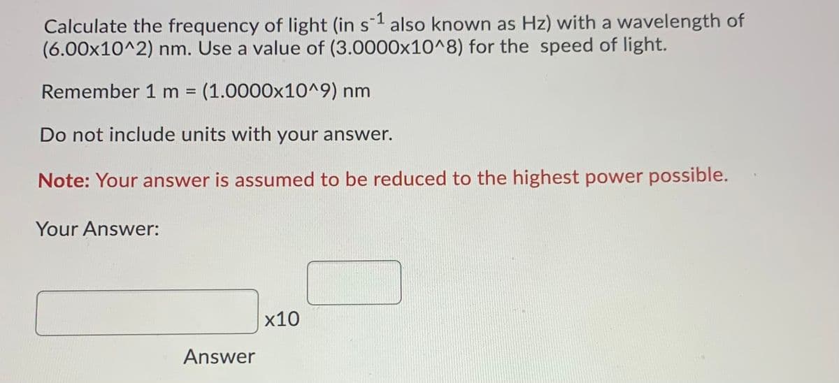 Calculate the frequency of light (in s1 also known as Hz) with a wavelength of
(6.00x10^2) nm. Use a value of (3.0000x10^8) for the speed of light.
Remember 1 m%3D
(1.0000x10^9) nm
Do not include units with your answer.
Note: Your answer is assumed to be reduced to the highest power possible.
Your Answer:
х10
Answer
