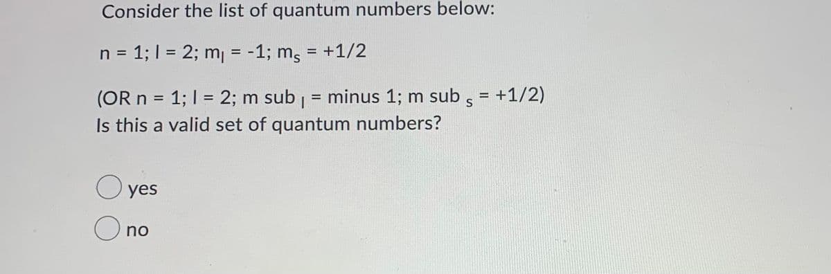 Consider the list of quantum numbers below:
n = 1; I = 2; m = -1; ms
= +1/2
%D
%3D
(OR n = 1; I = 2; m sub = minus 1; m sub s
Is this a valid set of quantum numbers?
= +1/2)
%3D
O yes
O no
