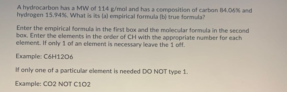 A hydrocarbon has a MW of 114 g/mol and has a composition of carbon 84.06% and
hydrogen 15.94%. What is its (a) empirical formula (b) true formula?
Enter the empirical formula in the first box and the molecular formula in the second
box. Enter the elements in the order of CH with the appropriate number for each
element. If only 1 of an element is necessary leave the 1 off.
Example: C6H12O6
If only one of a particular element is needed DO NOT type 1.
Example: CO2 NOT C102
