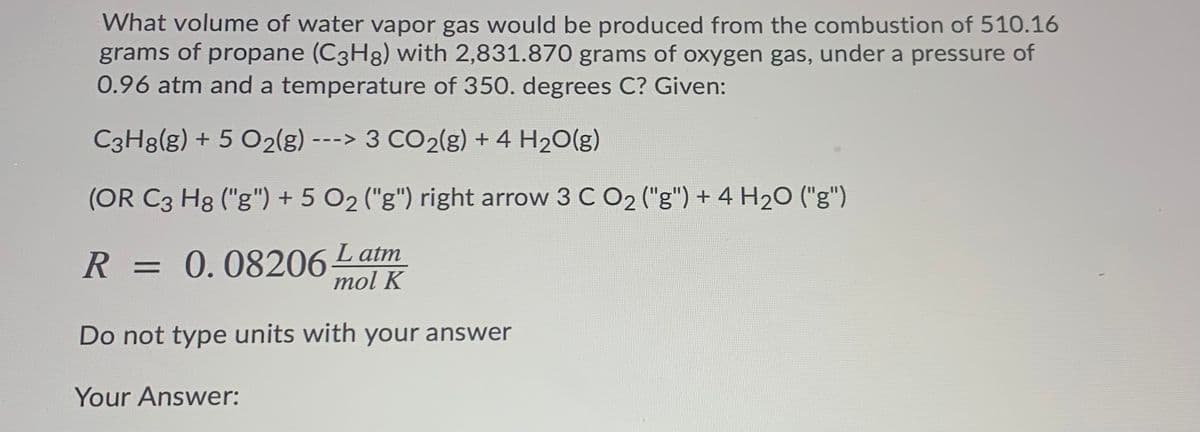 What volume of water vapor gas would be produced from the combustion of 510.16
grams of propane (C3H8) with 2,831.870 grams of oxygen gas, under a pressure of
0.96 atm and a temperature of 350. degrees C? Given:
C3H8(g) + 5 O2(g) ---> 3 CO2(g) + 4 H20(g)
(OR C3 Hg ("g") + 5 O2 ("g") right arrow 3 C O2 ("g") + 4 H20 ("g")
R = 0.08206Latm
mol K
Do not type units with your answer
Your Answer:
