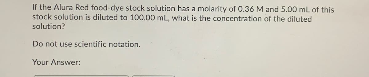 If the Alura Red food-dye stock solution has a molarity of 0.36 M and 5.00 mL of this
stock solution is diluted to 100.00 mL, what is the concentration of the diluted
solution?
Do not use scientific notation.
Your Answer:
