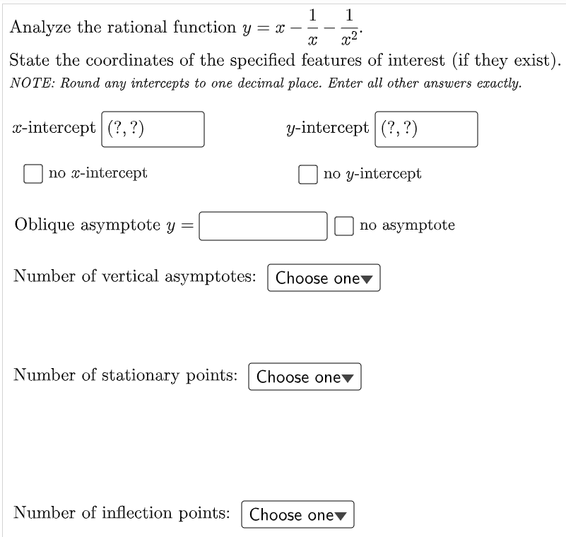 1
Analyze the rational function y = x
1
x²°
State the coordinates of the specified features of interest (if they exist).
NOTE: Round any intercepts to one decimal place. Enter all other answers exactly.
x-intercept (?, ?)
y-intercept (?,?)
nо -intercept
nо у-intercept
Oblique asymptote y =
no asymptote
Number of vertical asymptotes: Choose onev
Number of stationary points: Choose one▼
Number of inflection points: Choose one▼
