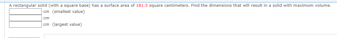 ..............
A rectangular solid (with a square base) has a surface area of 181.5 square centimeters. Find the dimensions that will result in a solid with maximum volume.
cm (smallest value)
cm
cm (largest value)
