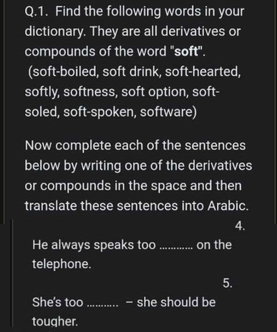 Q.1. Find the following words in your
dictionary. They are all derivatives or
compounds of the word "soft".
(soft-boiled,
soft drink, soft-hearted,
softly, softness, soft option, soft-
soled, soft-spoken, software)
Now complete each of the sentences
below by writing one of the derivatives
or compounds in the space and then
translate these sentences into Arabic.
4.
He always speaks too.......... on the
telephone.
5.
She's too........... - she should be
tougher.