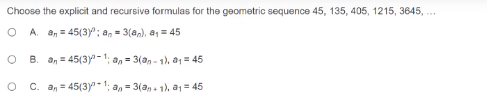 Choose the explicit and recursive formulas for the geometric sequence 45, 135, 405, 1215, 3645, ...
A. an = 45(3)"; an = 3(an), a1 = 45
B. an = 45(3)" -1; an = 3(an - 1). a1 = 45
C. an = 45(3)"+ 1; an = 3(an+ 1), a1 = 45
