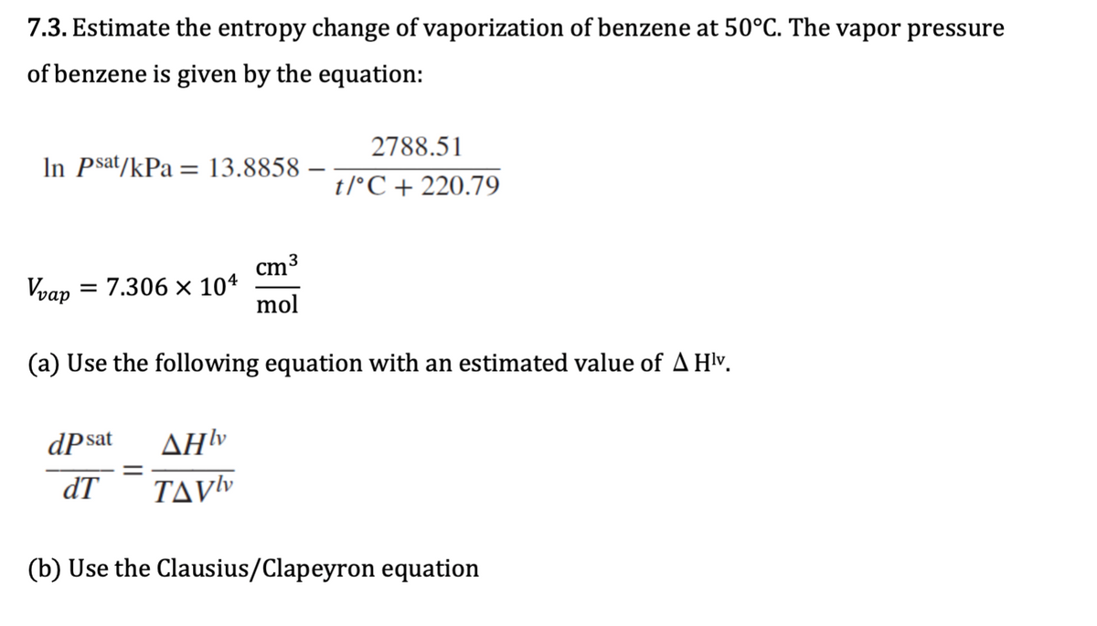 7.3. Estimate the entropy change of vaporization of benzene at 50°C. The vapor pressure
of benzene is given by the equation:
2788.51
In Psat/kPa = 13.8858 –
t/°C + 220.79
cm3
Vvap = 7.306 × 104
mol
(a) Use the following equation with an estimated value of A Hlv.
dPsat
ΔΗν
dT
TAVY
(b) Use the Clausius/Clapeyron equation
