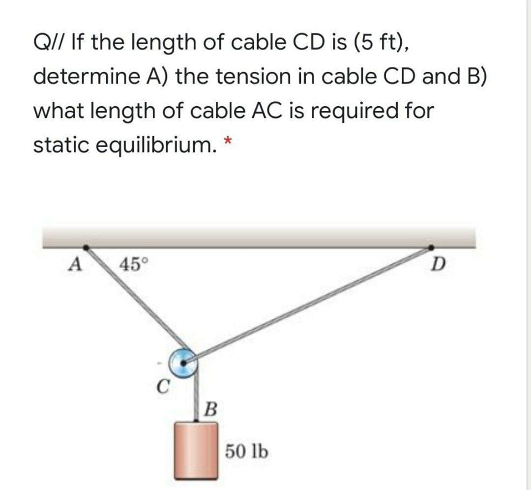 QI/ If the length of cable CD is (5 ft),
determine A) the tension in cable CD and B)
what length of cable AC is required for
static equilibrium. *
A
45°
D
B
50 lb
