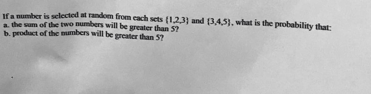 Ifa number is selected at random from each sets {1,2,3} and {3,4,5}, what is the probability that:
a. the sum of the two numbers will be greater than 5?
b. product of the numbers will be greater than 5?
