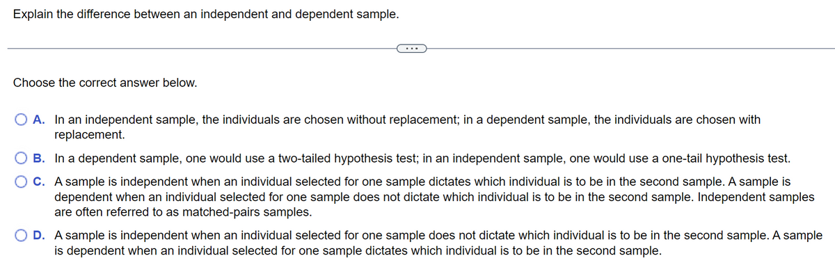 Explain the difference between an independent and dependent sample.
Choose the correct answer below.
A. In an independent sample, the individuals are chosen without replacement; in a dependent sample, the individuals are chosen with
replacement.
B. In a dependent sample, one would use a two-tailed hypothesis test; in an independent sample, one would use a one-tail hypothesis test.
C. A sample is independent when an individual selected for one sample dictates which individual is to be in the second sample. A sample is
dependent when an individual selected for one sample does not dictate which individual is to be in the second sample. Independent samples
are often referred to as matched-pairs samples.
D. A sample is independent when an individual selected for one sample does not dictate which individual is to be in the second sample. A sample
is dependent when an individual selected for one sample dictates which individual is to be in the second sample.
