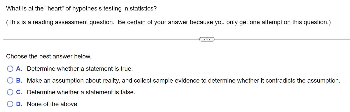What is at the "heart" of hypothesis testing in statistics?
(This is a reading assessment question. Be certain of your answer because you only get one attempt on this question.)
Choose the best answer below.
A. Determine whether a statement is true.
B. Make an assumption about reality, and collect sample evidence to determine whether it contradicts the assumption.
C. Determine whether a statement is false.
D. None of the above