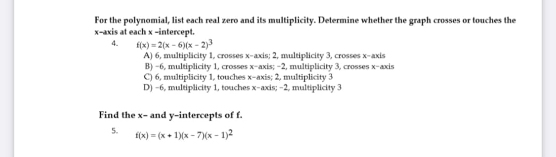 For the polynomial, list each real zero and its multiplicity. Determine whether the graph crosses or touches the
x-axis at each x -intercept.
f(x) = 2(x - 6)(x – 2)3
A) 6, multiplicity 1, crosses x-axis; 2, multiplicity 3, crosses x-axis
B) -6, multiplicity 1, crosses x-axis; -2, multiplicity 3, crosses x-axis
C) 6, multiplicity 1, touches x-axis; 2, multiplicity 3
D) -6, multiplicity 1, touches x-axis; -2, multiplicity 3
4.
Find the x- and y-intercepts of f.
5.
f(x) = (x + 1)(x - 7)(x - 1)2
