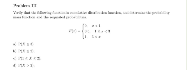 Problem III
Verify that the following function is cumulative distribution function, and determine the probability
mass function and the requested probabilities.
0, r<1
F(x) = {0.5, 1<I< 3
1, 3<2
a) P(X < 3)
b) P(X < 2);
c) P(1 < X < 2);
d) P(X > 2);
