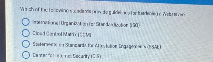 Which of the following standards provide guidelines for hardening a Webserver?
International Organization for Standardization (ISO)
Cloud Control Matrix (CCM)
Statements on Standards for Attestation Engagements (SSAE)
Center for Internet Security (CIS)

