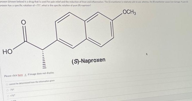 proxen (shown below) is a drug that is used for pain relief and the reduction of fever and inflammation The Senantiomer is relatively sate to u. wherea the Reurtioner caees ler dap pur
proxen has a specifc rotation of +71", what is the specific rotation of pure (R-raprowen?
HO
(S)-Naproxen
Please click here if image does not display
cannot be determined from the information given
