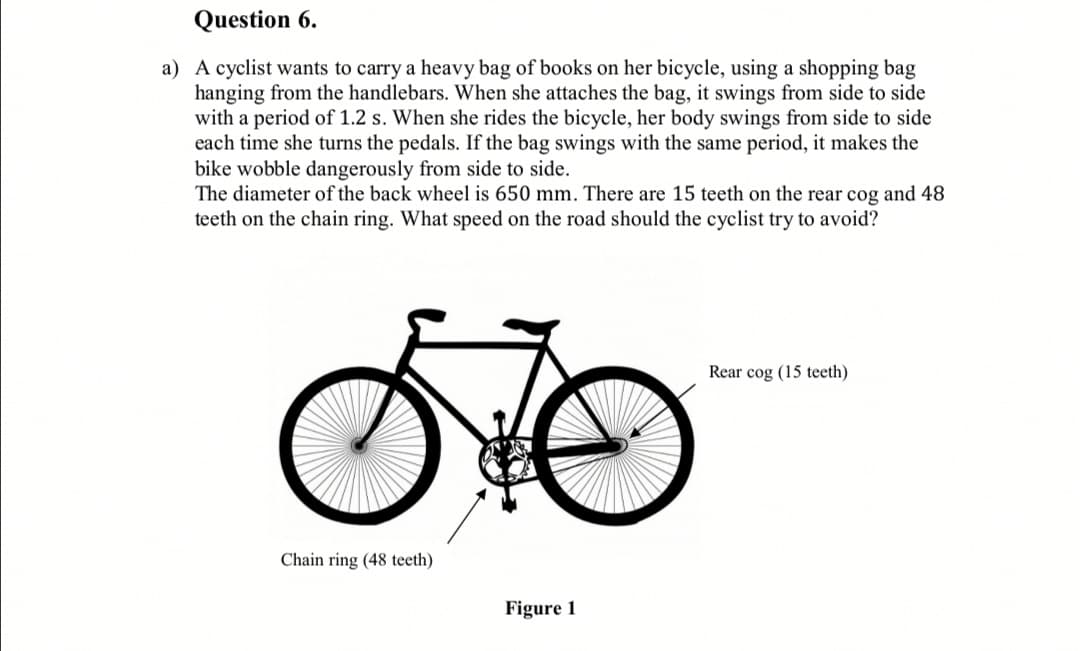 A cyclist wants to carry a heavy bag of books on her bicycle, using a shopping bag
hanging from the handlebars. When she attaches the bag, it swings from side to side
with a period of 1.2 s. When she rides the bicycle, her body swings from side to side
each time she turns the pedals. If the bag swings with the same period, it makes the
bike wobble dangerously from side to side.
The diameter of the back wheel is 650 mm. There are 15 teeth on the rear cog and 48
teeth on the chain ring. What speed on the road should the cyclist try to avoid?
