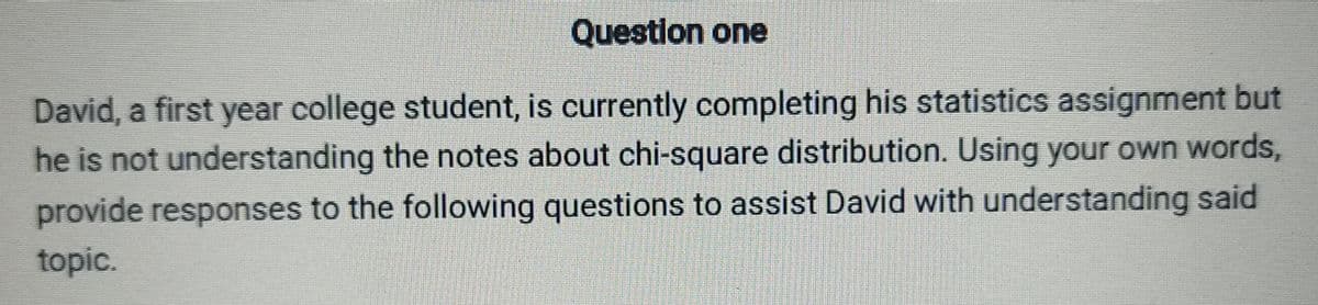 Question one
David, a first year college student, is currently completing his statistics assignment but
he is not understanding the notes about chi-square distribution. Using your own words,
provide responses to the following questions to assist David with understanding said
topic.
