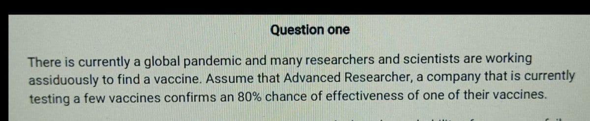 Question one
There is currently a global pandemic and many researchers and scientists are working
assiduously to find a vaccine. Assume that Advanced Researcher, a company that is currently
testing a few vaccines confirms an 80% chance of effectiveness of one of their vaccines.
