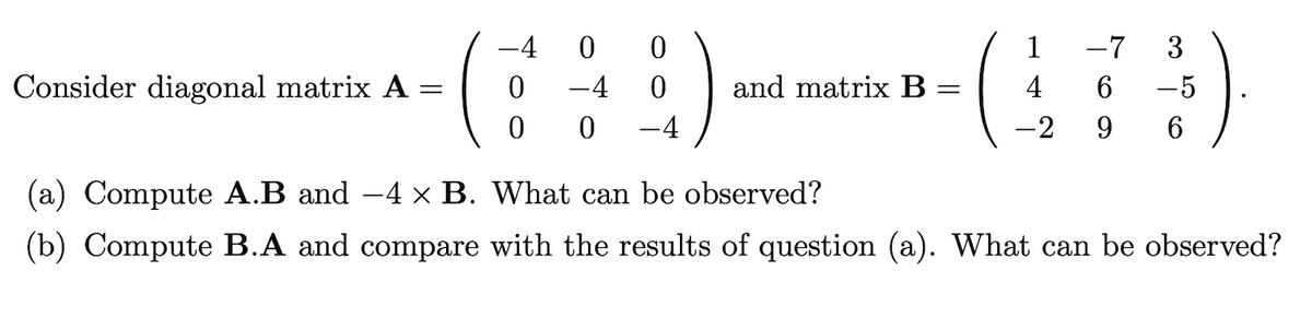 -4
0 0
1
-7
3
Consider diagonal matrix A
-4
and matrix B
4
-5
-4
-2
6.
(a) Compute A.B and -4 x B. What can be observed?
(b) Compute B.A and compare with the results of question (a). What can be observed?
