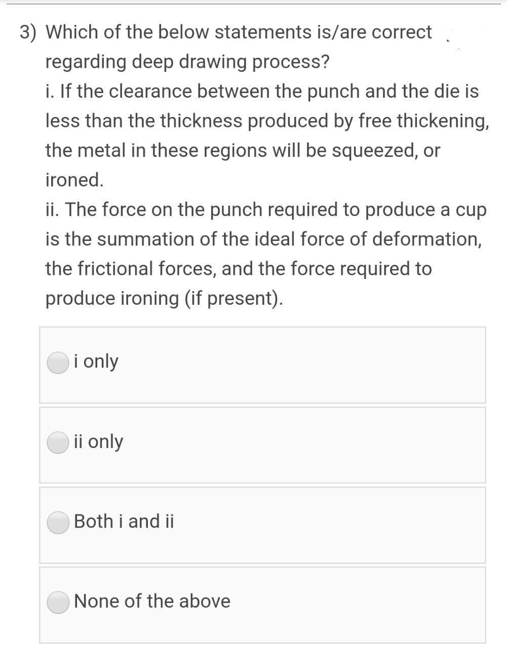 3) Which of the below statements is/are correct
regarding deep drawing process?
i. If the clearance between the punch and the die is
less than the thickness produced by free thickening,
the metal in these regions will be squeezed, or
ironed.
ii. The force on the punch required to produce a cup
is the summation of the ideal force of deformation,
the frictional forces, and the force required to
produce ironing (if present).
i only
ii only
Both i and ii
None of the above
