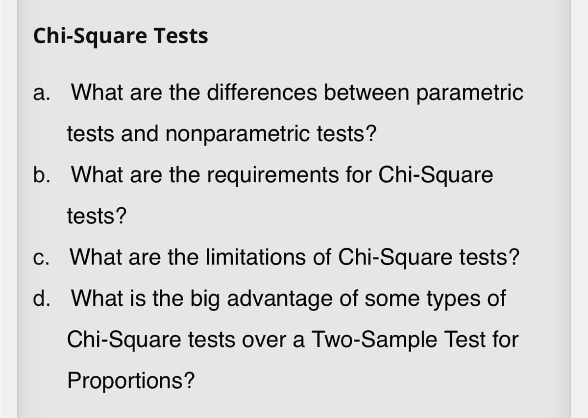 Chi-Square Tests
a. What are the differences between parametric
tests and nonparametric tests?
b. What are the requirements for Chi-Square
tests?
c. What are the limitations of Chi-Square tests?
d. What is the big advantage of some types of
Chi-Square tests over a Two-Sample Test for
Proportions?
