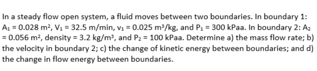 In a steady flow open system, a fluid moves between two boundaries. In boundary 1:
A1 = 0.028 m?, V1 = 32.5 m/min, v1 = 0.025 m³/kg, and P1 = 300 kPaa. In boundary 2: A2
= 0.056 m², density = 3.2 kg/m?, and P2 = 100 kPaa. Determine a) the mass flow rate; b)
the velocity in boundary 2; c) the change of kinetic energy between boundaries; and d)
the change in flow energy between boundaries.
