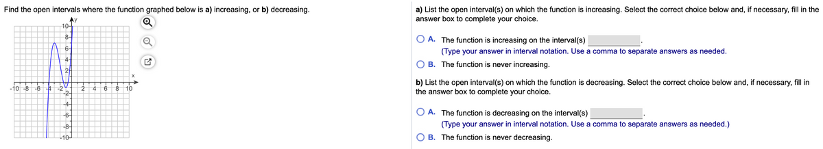 a) List the open interval(s) on which the function is increasing. Select the correct choice below and, if necessary, fill in the
answer box to complete your choice.
Find the open intervals where the function graphed below is a) increasing, or b) decreasing.
Ay
10-
8-
O A. The function is increasing on the interval(s)
6-
(Type your answer in interval notation. Use a comma to separate answers as needed.
4-
B. The function is never increasing.
2-
X
b) List the open interval(s) on which the function is decreasing. Select the correct choice below and, if necessary, fill in
the answer box to complete your choice.
10 -8
-6
-4
-2
-2-
8 10
4
-4-
O A. The function is decreasing on the interval(s)
-6–
-8-
(Type your answer in interval notation. Use a comma to separate answers as needed.)
-40-
B. The function is never decreasing.
