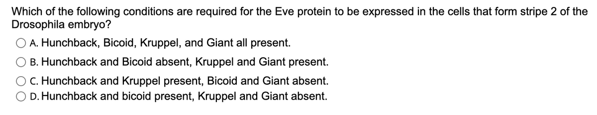 Which of the following conditions are required for the Eve protein to be expressed in the cells that form stripe 2 of the
Drosophila embryo?
A. Hunchback, Bicoid, Kruppel, and Giant all present.
B. Hunchback and Bicoid absent, Kruppel and Giant present.
C. Hunchback and Kruppel present, Bicoid and Giant absent.
D. Hunchback and bicoid present, Kruppel and Giant absent.
