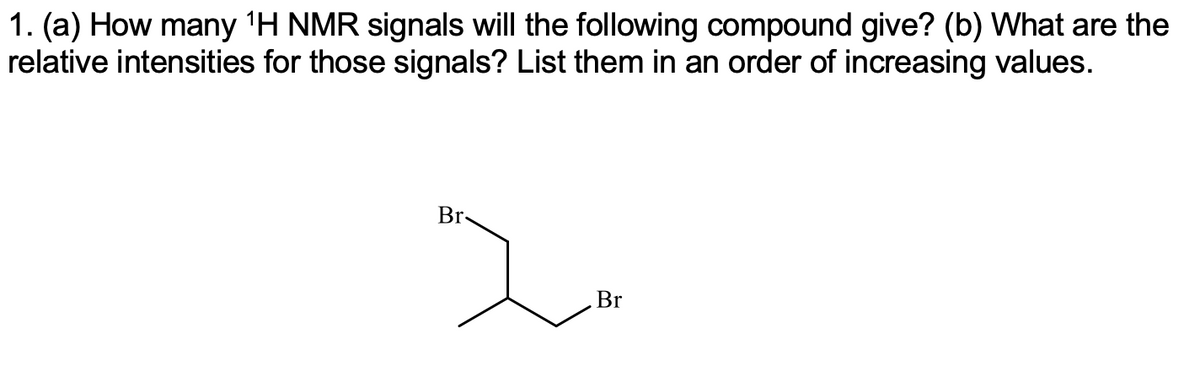 1. (a) How many 'H NMR signals will the following compound give? (b) What are the
relative intensities for those signals? List them in an order of increasing values.
Br-
Br
