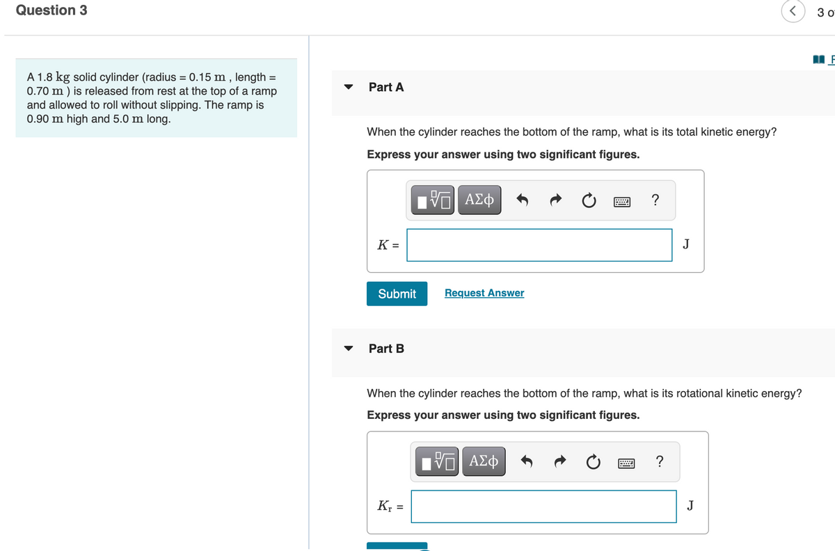 Question 3
3 0
A 1.8 kg solid cylinder (radius = 0.15 m , length
0.70 m ) is released from rest at the top of a ramp
and allowed to roll without slipping. The ramp is
0.90 m high and 5.0 m long.
%3D
%D
Part A
When the cylinder reaches the bottom of the ramp, what is its total kinetic energy?
Express your answer using two significant figures.
?
K =
J
Submit
Request Answer
Part B
When the cylinder reaches the bottom of the ramp, what is its rotational kinetic energy?
Express your answer using two significant figures.
ΑΣφ
K; =
J
