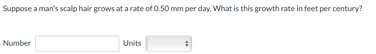 Suppose a man's scalp hair grows at a rate of 0.50 mm per day. What is this growth rate in feet per century?
Number
Units
