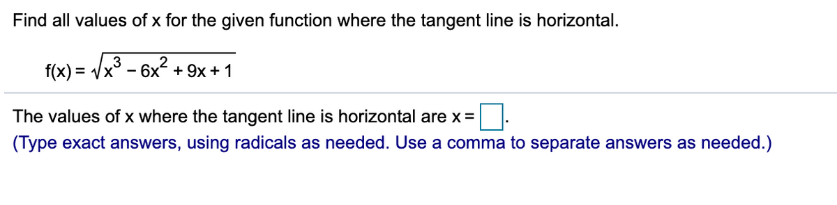 Find all values of x for the given function where the tangent line is horizontal.
3
f(x) = Vx° - 6x + 9x + 1
The values of x where the tangent line is horizontal are x =
(Type exact answers, using radicals as needed. Use a comma to separate answers as needed.)
