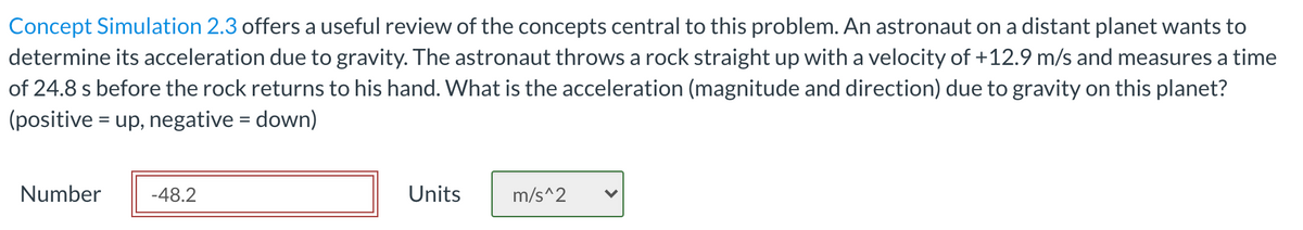 Concept Simulation 2.3 offers a useful review of the concepts central to this problem. An astronaut on a distant planet wants to
determine its acceleration due to gravity. The astronaut throws a rock straight up with a velocity of +12.9 m/s and measures a time
of 24.8 s before the rock returns to his hand. What is the acceleration (magnitude and direction) due to gravity on this planet?
(positive = up, negative = down)
Number
-48.2
Units
m/s^2
