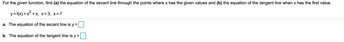 For the given function, find (a) the equation of the secant line through the points where x has the given values and (b) the equation of the tangent line when x has the first value.
y = f(x) = x + x; x= 3, x=7
a. The equation of the secant line is y =
b. The equation of the tangent line is y =
