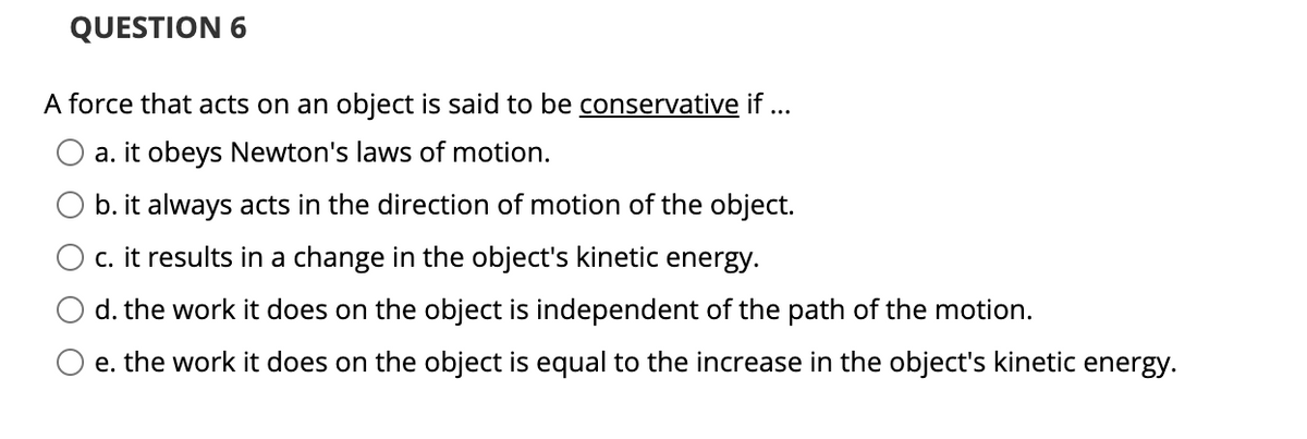 QUESTION 6
A force that acts on an object is said to be conservative if ...
a. it obeys Newton's laws of motion.
b. it always acts in the direction of motion of the object.
c. it results in a change in the object's kinetic energy.
d. the work it does on the object is independent of the path of the motion.
e. the work it does on the object is equal to the increase in the object's kinetic energy.

