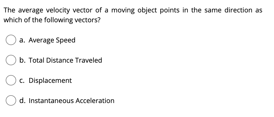 The average velocity vector of a moving object points in the same direction as
which of the following vectors?
a. Average Speed
b. Total Distance Traveled
c. Displacement
O d. Instantaneous Acceleration
