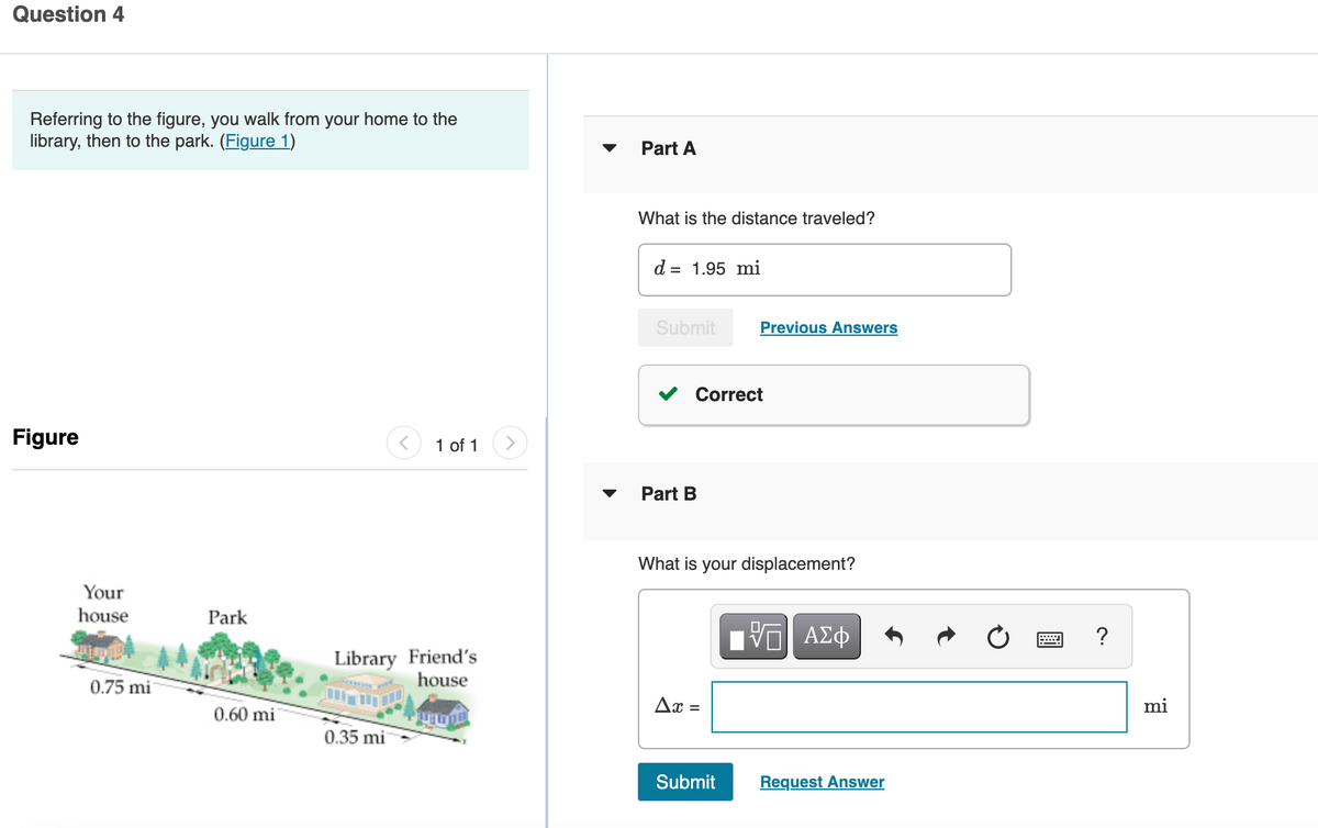 Question 4
Referring to the figure, you walk from your home to the
library, then to the park. (Figure 1)
Part A
What is the distance traveled?
d = 1.95 mi
Submit
Previous Answers
Correct
Figure
1 of 1
Part B
What is your displacement?
Your
house
Park
?
Library Friend's
house
0.75 mi
Ax =
mi
0.60 mi
0.35 mi
Submit
Request Answer
