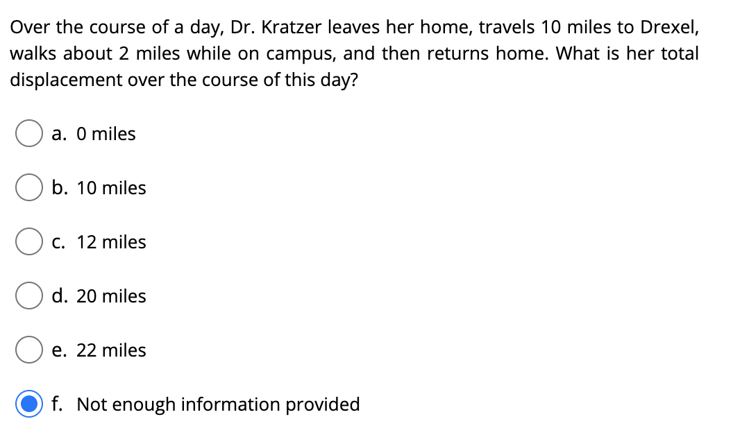Over the course of a day, Dr. Kratzer leaves her home, travels 10 miles to Drexel,
walks about 2 miles while on campus, and then returns home. What is her total
displacement over the course of this day?
a. O miles
b. 10 miles
C. 12 miles
d. 20 miles
e. 22 miles
f. Not enough information provided
