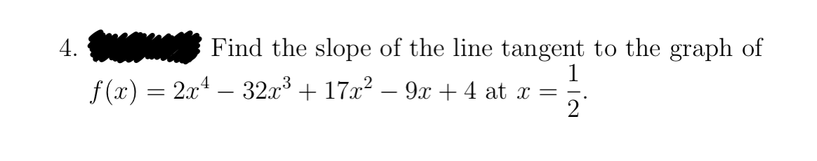 4.
Find the slope of the line tangent to the graph of
1
f (x) = 2x4 – 32x³ + 17x? – 9x + 4 at x =
2
-
