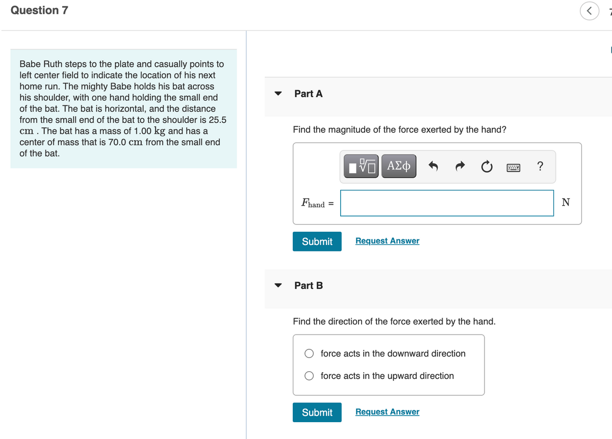 Question 7
Babe Ruth steps to the plate and casually points to
left center field to indicate the location of his next
home run. The mighty Babe holds his bat across
his shoulder, with one hand holding the small end
of the bat. The bat is horizontal, and the distance
Part A
from the small end of the bat to the shoulder is 25.5
cm . The bat has a mass of 1.00 kg and has a
Find the magnitude of the force exerted by the hand?
center of mass that is 70.0 cm from the small end
of the bat.
ΑΣφ
?
Fhand
N
Submit
Request Answer
Part B
Find the direction of the force exerted by the hand.
force acts in the downward direction
force acts in the upward direction
Submit
Request Answer
