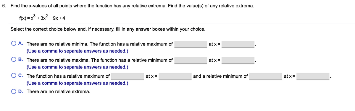 6. Find the x-values of all points where the function has any relative extrema. Find the value(s) of any relative extrema.
f(x) = x° + 3x - 9x + 4
Select the correct choice below and, if necessary, fill in any answer boxes within your choice.
O A. There are no relative minima. The function has a relative maximum of
at x =
(Use a comma to separate answers as needed.)
B. There are no relative maxima. The function has a relative minimum of
at x =
(Use a comma to separate answers as needed.)
O C. The function has a relative maximum of
at x =
and a relative minimum of
at x =
(Use a comma to separate answers as needed.)
D. There are no relative extrema.
