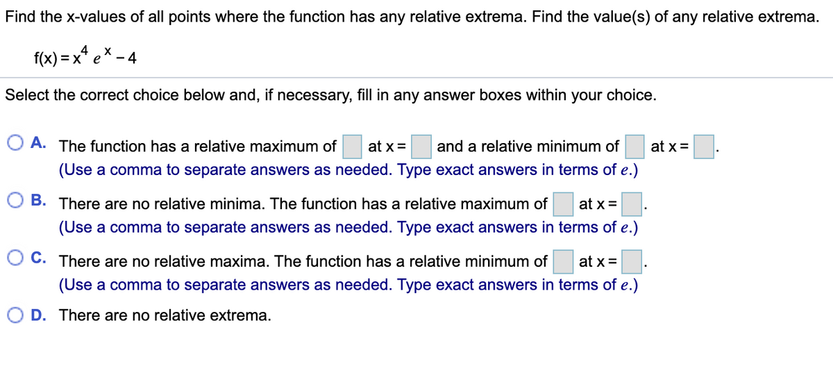 Find the x-values of all points where the function has any relative extrema. Find the value(s) of any relative extrema.
f(x) = x* e* – 4
Select the correct choice below and, if necessary, fill in any answer boxes within your choice.
A. The function has a relative maximum of
at x=
and a relative minimum of
at x =
(Use a comma to separate answers as needed. Type exact answers in terms of e.)
B. There are no relative minima. The function has a relative maximum of
at x =
(Use a comma to separate answers as needed. Type exact answers in terms of e.)
C. There are no relative maxima. The function has a relative minimum of
at x =.
(Use a comma to separate answers as needed. Type exact answers in terms of e.)
D. There are no relative extrema.
