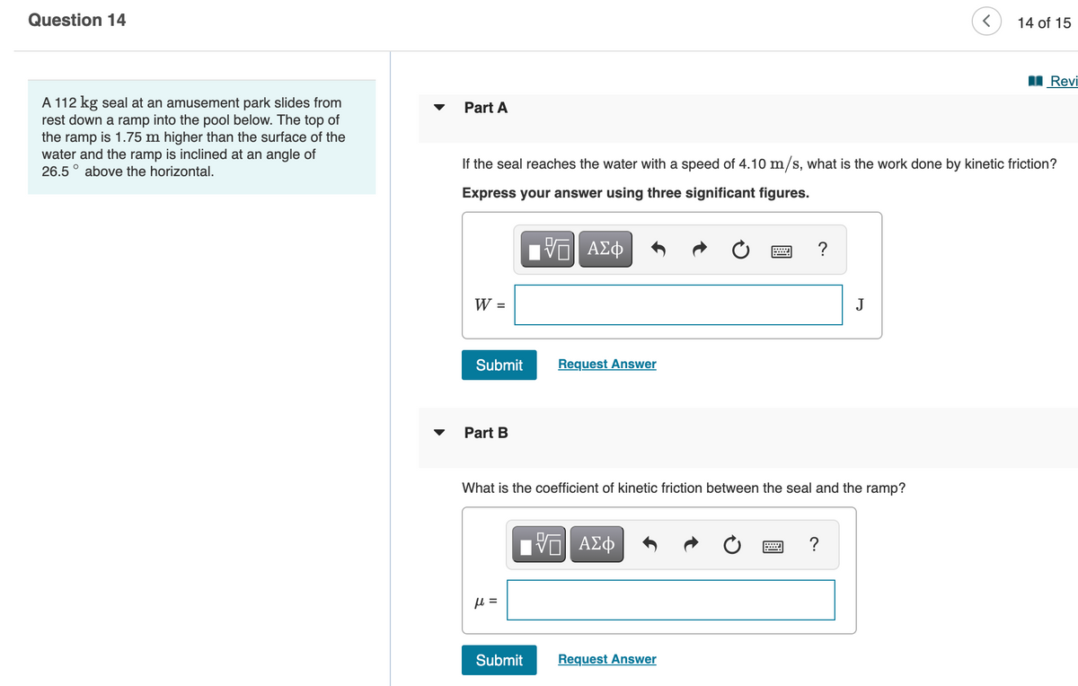 Question 14
14 of 15
Revi
A 112 kg seal at an amusement park slides from
rest down a ramp into the pool below. The top of
the ramp is 1.75 m higher than the surface of the
water and the ramp is inclined at an angle of
26.5 ° above the horizontal.
Part A
If the seal reaches the water with a speed of 4.10 m/s, what is the work done by kinetic friction?
Express your answer using three significant figures.
HV ΑΣφ
?
W =
J
Submit
Request Answer
Part B
What is the coefficient of kinetic friction between the seal and the ramp?
ΑΣφ
?
=
Submit
Request Answer
