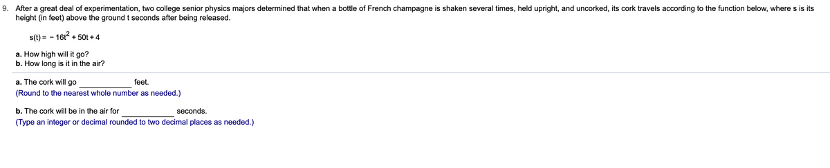 9. After a great deal of experimentation, two college senior physics majors determined that when a bottle of French champagne is shaken several times, held upright, and uncorked, its cork travels according to the function below, where s is its
height (in feet) above the ground t seconds after being released.
s(t) = - 16t + 50t + 4
a. How high will it go?
b. How long is it in the air?
a. The cork will go
feet.
(Round to the nearest whole number as needed.)
b. The cork will be in the air for
seconds.
(Type an integer or decimal rounded to two decimal places as needed.)

