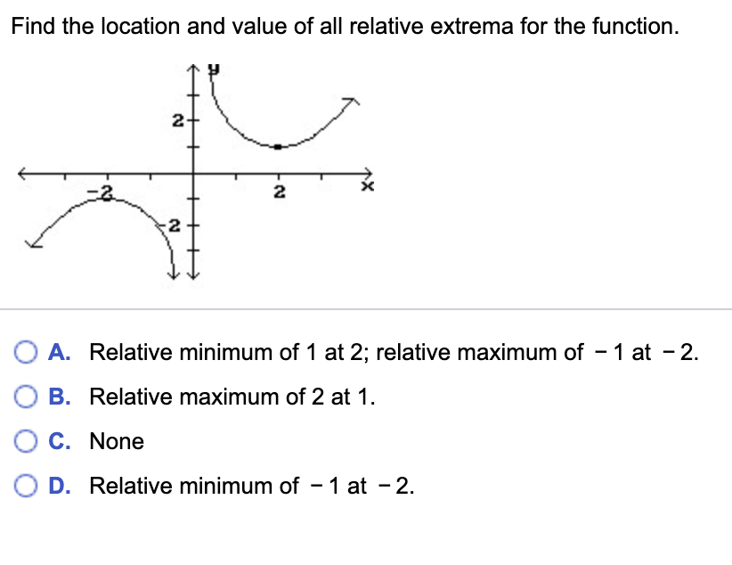 Find the location and value of all relative extrema for the function.
2
A. Relative minimum of 1 at 2; relative maximum of - 1 at - 2.
B. Relative maximum of 2 at 1.
O C. None
O D. Relative minimum of - 1 at - 2.
2.
