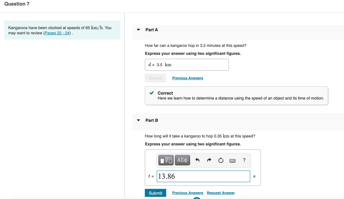 Question 7
Kangaroos have been clocked at speeds of 65 km/h. You
may want to review (Pages 22 - 24) .
Part A
How far can a kangaroo hop in 3.2 minutes at this speed?
Express your answer using two significant figures.
d = 3.5 km
Submit
Previous Answers
Correct
Here we learn how to determine a distance using the speed of an object and its time of motion.
Part B
How long will it take a kangaroo to hop 0.35 km at this speed?
Express your answer using two significant figures.
?
t = 13.86
S
Submit
Previous Answers Request Answer
