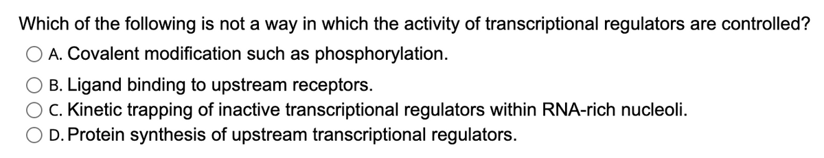 Which of the following is not a way in which the activity of transcriptional regulators are controlled?
O A. Covalent modification such as phosphorylation.
B. Ligand binding to upstream receptors.
C. Kinetic trapping of inactive transcriptional regulators within RNA-rich nucleoli.
D. Protein synthesis of upstream transcriptional regulators.
